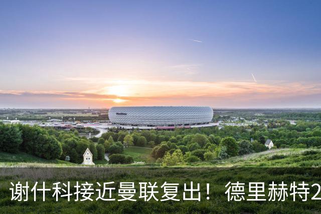 谢什科接近曼联复出！德里赫特254天后重返训练，仍未可回归赛场